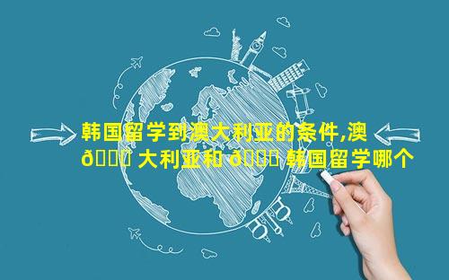 韩国留学到澳大利亚的条件,澳 🐝 大利亚和 🍀 韩国留学哪个好